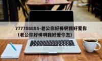 777788888-老公你好棒啊我好爱你(老公你好棒啊我好爱你怎)